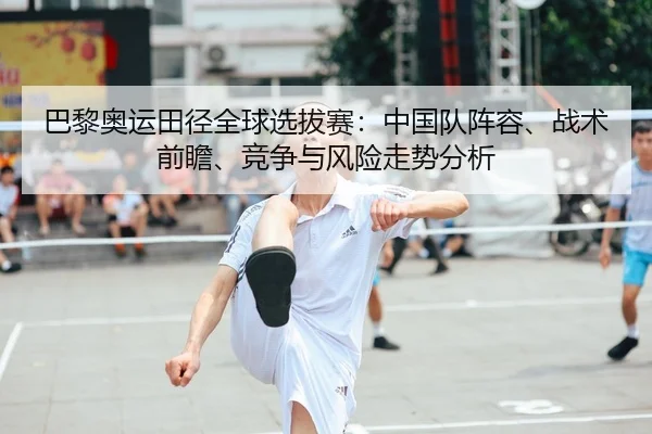 巴黎奥运田径全球选拔赛：中国队阵容、战术前瞻、竞争与风险走势分析